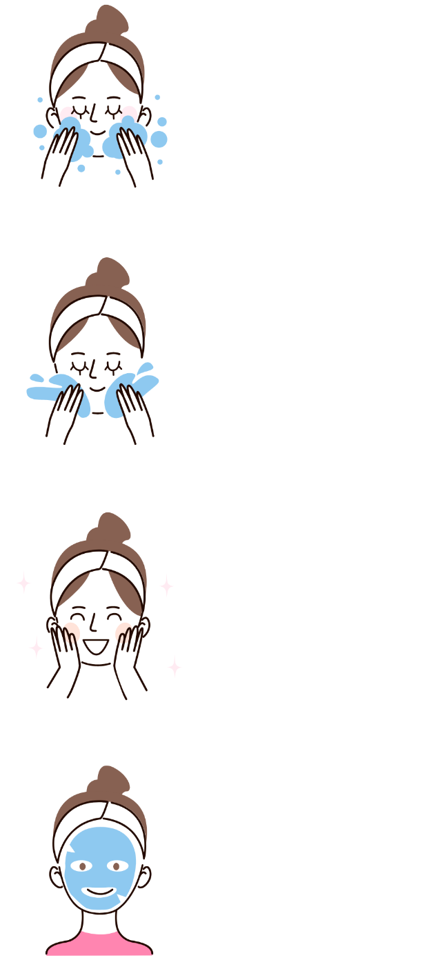 泡をしっかりあてて、優しく時間をかけて洗顔 たっぷりのお水で優しく、時間をかけて洗い流す しっかり拭き取る 保湿をする