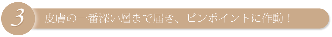 皮膚の一番深い層まで届き、ピンポイントに作動!